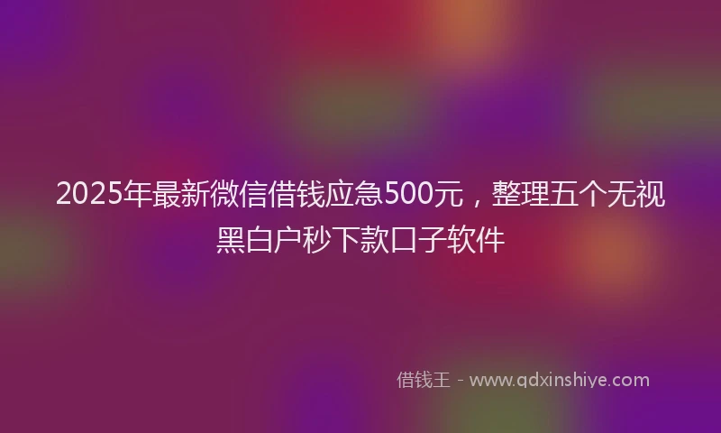 2025年最新微信借钱应急500元，整理五个无视黑白户秒下款口子软件