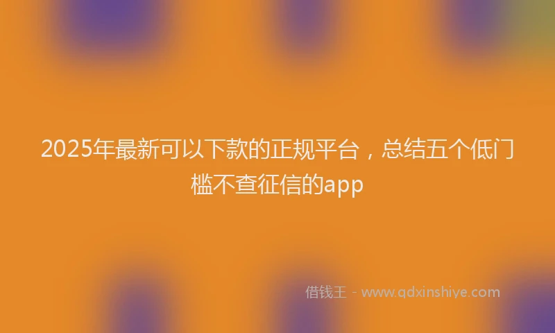 2025年最新可以下款的正规平台，总结五个低门槛不查征信的app