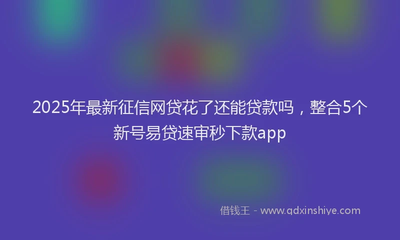 2025年最新征信网贷花了还能贷款吗，整合5个新号易贷速审秒下款app