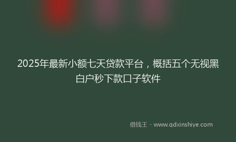 2025年最新小额七天贷款平台，概括五个无视黑白户秒下款口子软件
