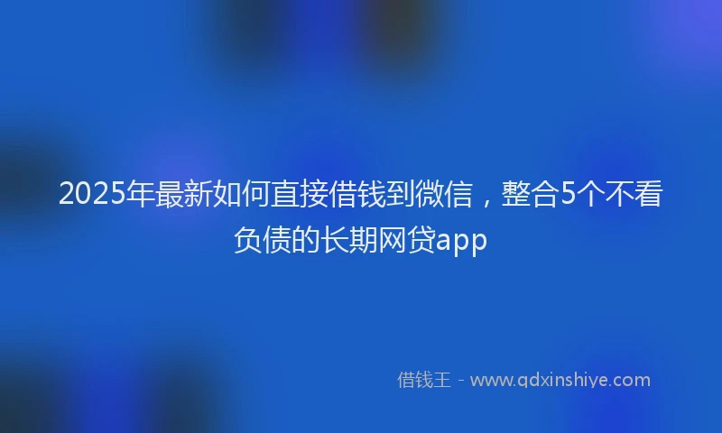 2025年最新如何直接借钱到微信，整合5个不看负债的长期网贷app