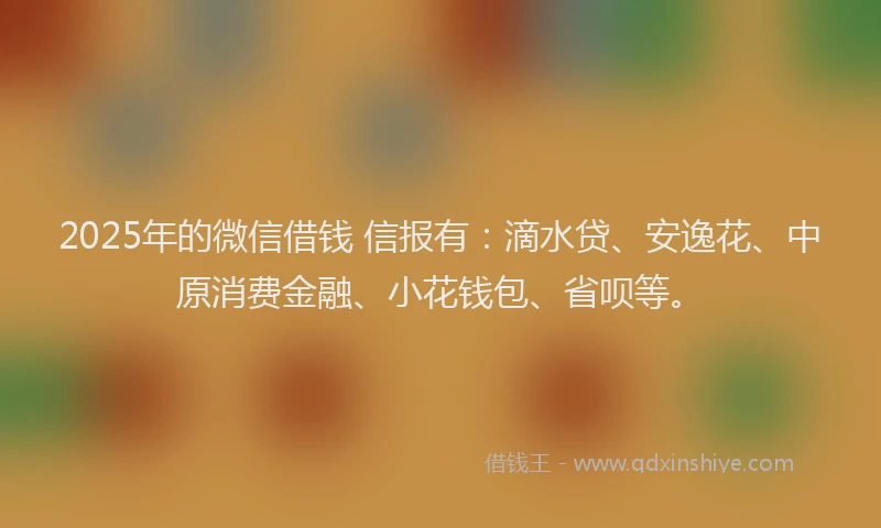 2025年的微信借钱 信报有：滴水贷、安逸花、中原消费金融、小花钱包、省呗等。
