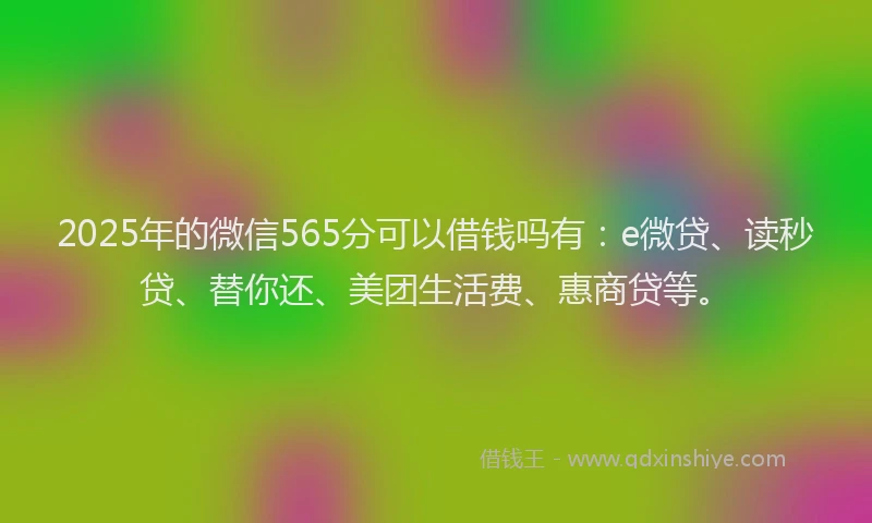 2025年的微信565分可以借钱吗有：e微贷、读秒贷、替你还、美团生活费、惠商贷等。