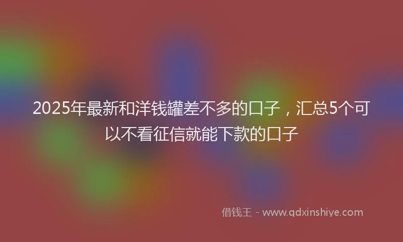 2025年最新和洋钱罐差不多的口子，汇总5个可以不看征信就能下款的口子