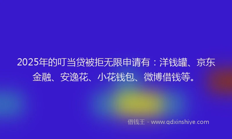 2025年的叮当贷被拒无限申请有：洋钱罐、京东金融、安逸花、小花钱包、微博借钱等。