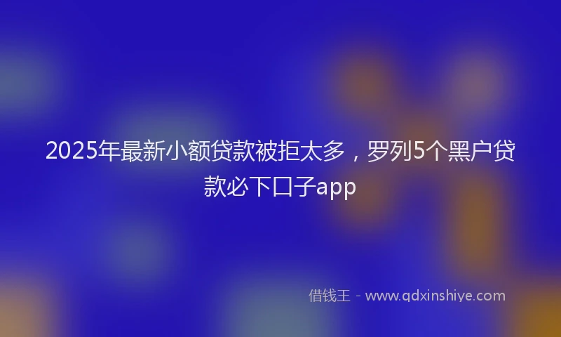 2025年最新小额贷款被拒太多，罗列5个黑户贷款必下口子app
