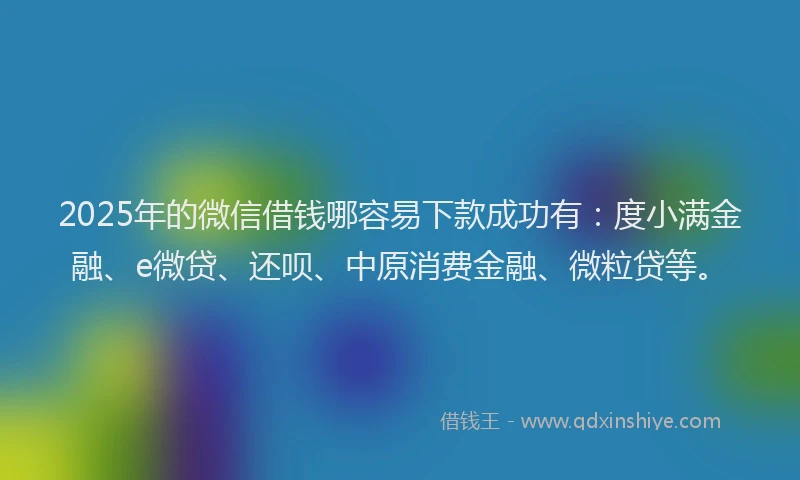 2025年的微信借钱哪容易下款成功有：度小满金融、e微贷、还呗、中原消费金融、微粒贷等。