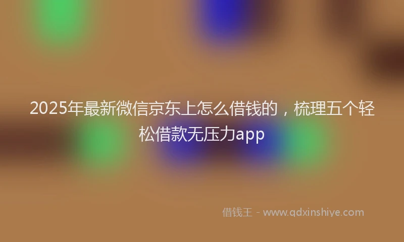 2025年最新微信京东上怎么借钱的，梳理五个轻松借款无压力app