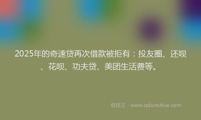 2025年的奇速贷再次借款被拒有：投友圈、还呗、花呗、功夫贷、美团生活费等。