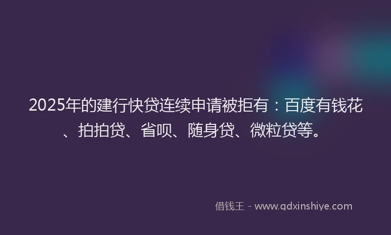 2025年的建行快贷连续申请被拒有：百度有钱花、拍拍贷、省呗、随身贷、微粒贷等。