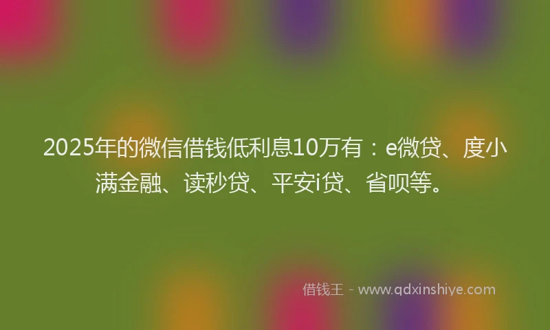 2025年的微信借钱低利息10万有：e微贷、度小满金融、读秒贷、平安i贷、省呗等。