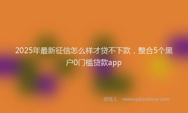 2025年最新征信怎么样才贷不下款，整合5个黑户0门槛贷款app