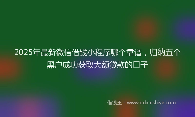 2025年最新微信借钱小程序哪个靠谱，归纳五个黑户成功获取大额贷款的口子