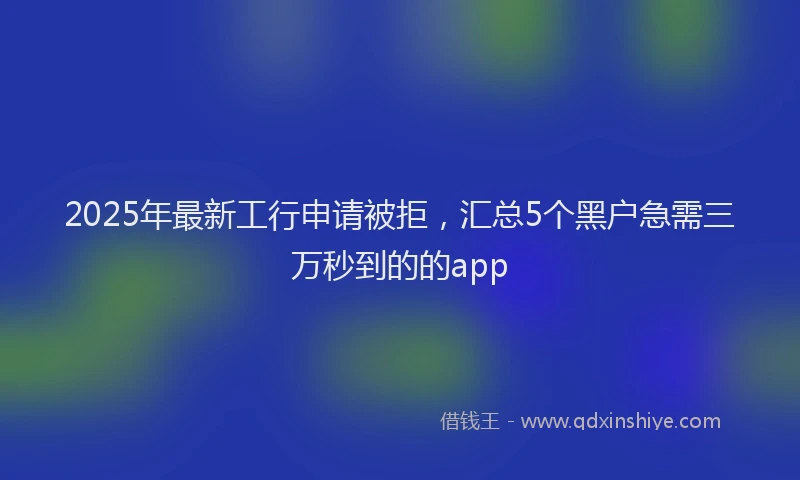 2025年最新工行申请被拒，汇总5个黑户急需三万秒到的的app