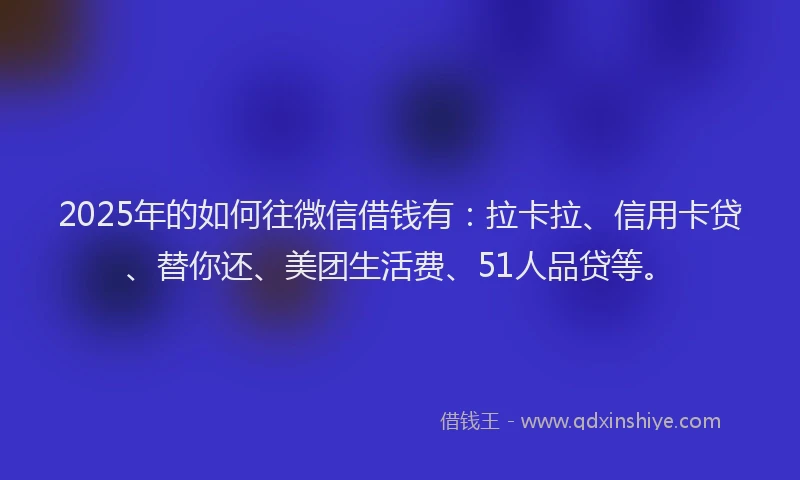 2025年的如何往微信借钱有：拉卡拉、信用卡贷、替你还、美团生活费、51人品贷等。
