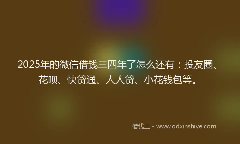 2025年的微信借钱三四年了怎么还有：投友圈、花呗、快贷通、人人贷、小花钱包等。