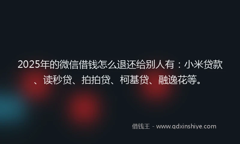 2025年的微信借钱怎么退还给别人有：小米贷款、读秒贷、拍拍贷、柯基贷、融逸花等。