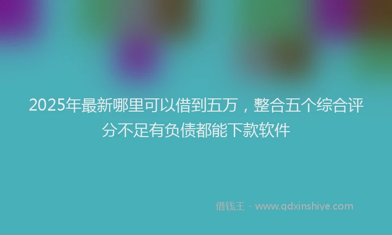 2025年最新哪里可以借到五万，整合五个综合评分不足有负债都能下款软件