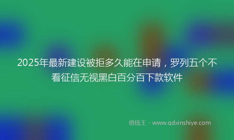 2025年最新建设被拒多久能在申请，罗列五个不看征信无视黑白百分百下款软件