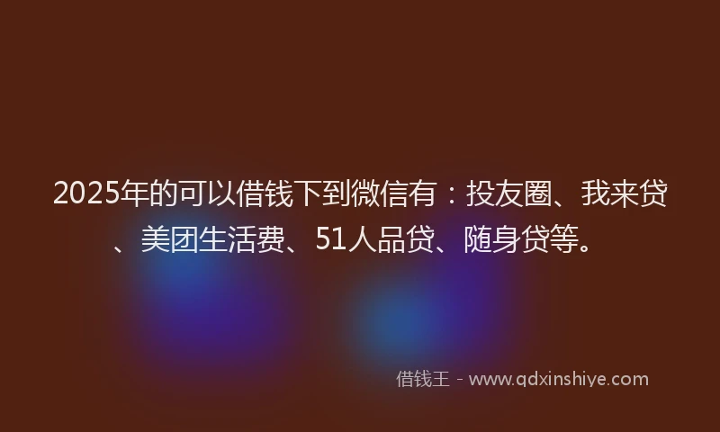 2025年的可以借钱下到微信有：投友圈、我来贷、美团生活费、51人品贷、随身贷等。