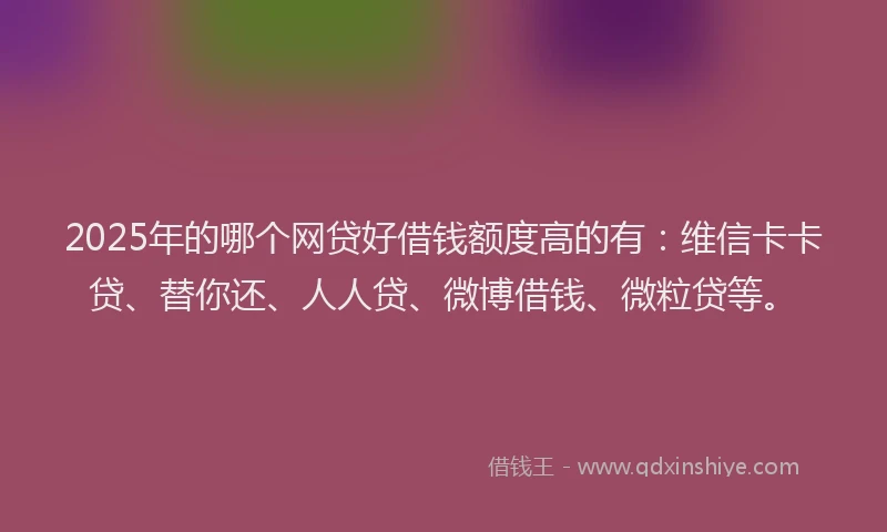 2025年的哪个网贷好借钱额度高的有：维信卡卡贷、替你还、人人贷、微博借钱、微粒贷等。