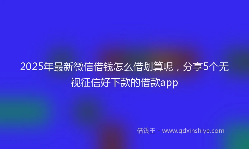 2025年最新微信借钱怎么借划算呢，分享5个无视征信好下款的借款app