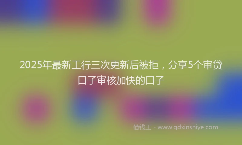 2025年最新工行三次更新后被拒，分享5个审贷口子审核加快的口子