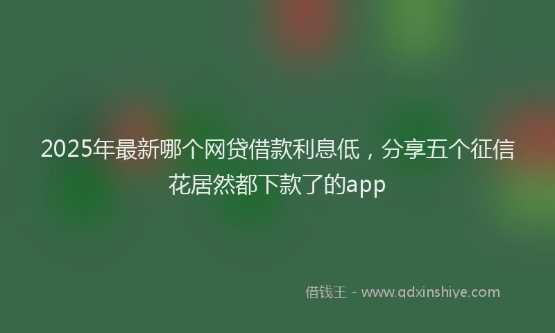 2025年最新哪个网贷借款利息低，分享五个征信花居然都下款了的app