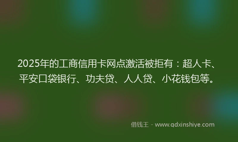 2025年的工商信用卡网点激活被拒有：超人卡、平安口袋银行、功夫贷、人人贷、小花钱包等。