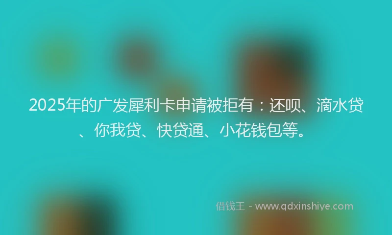 2025年的广发犀利卡申请被拒有：还呗、滴水贷、你我贷、快贷通、小花钱包等。