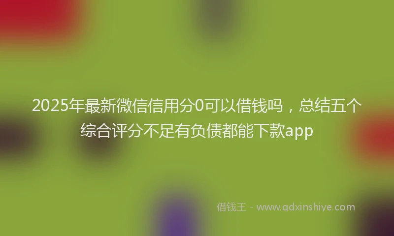 2025年最新微信信用分0可以借钱吗，总结五个综合评分不足有负债都能下款app