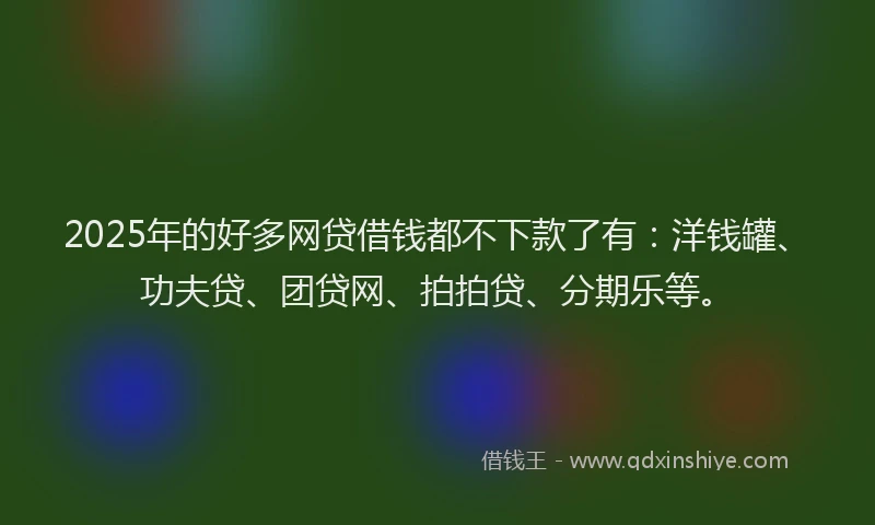 2025年的好多网贷借钱都不下款了有：洋钱罐、功夫贷、团贷网、拍拍贷、分期乐等。