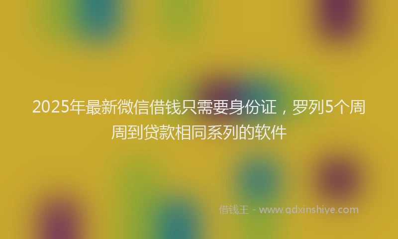 2025年最新微信借钱只需要身份证，罗列5个周周到贷款相同系列的软件