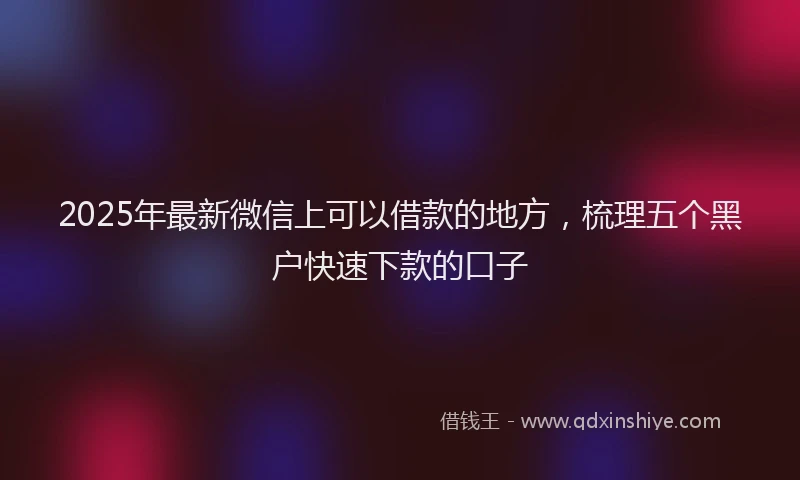 2025年最新微信上可以借款的地方，梳理五个黑户快速下款的口子