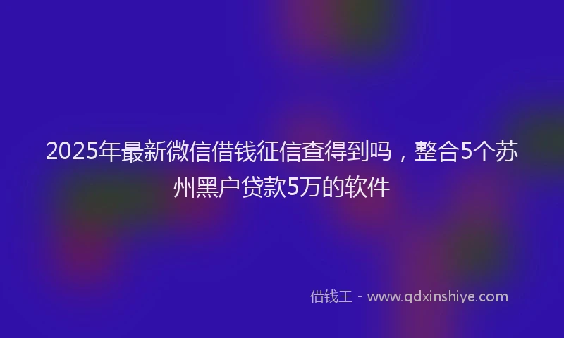 2025年最新微信借钱征信查得到吗，整合5个苏州黑户贷款5万的软件