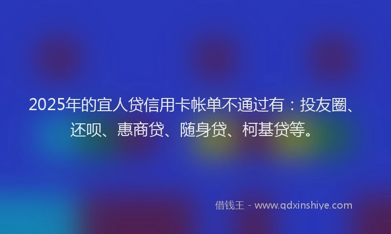 2025年的宜人贷信用卡帐单不通过有：投友圈、还呗、惠商贷、随身贷、柯基贷等。