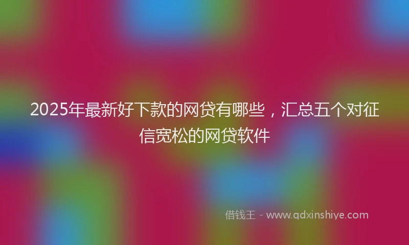 2025年最新好下款的网贷有哪些，汇总五个对征信宽松的网贷软件