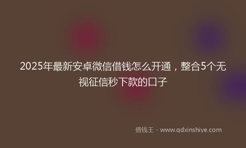 2025年最新安卓微信借钱怎么开通，整合5个无视征信秒下款的口子