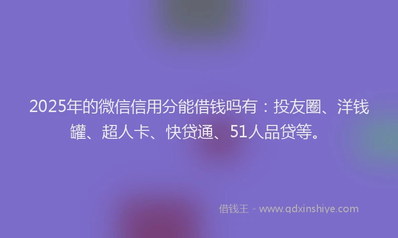 2025年的微信信用分能借钱吗有：投友圈、洋钱罐、超人卡、快贷通、51人品贷等。