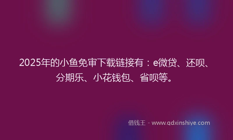 2025年的小鱼免审下载链接有：e微贷、还呗、分期乐、小花钱包、省呗等。