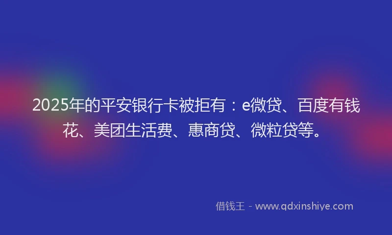 2025年的平安银行卡被拒有：e微贷、百度有钱花、美团生活费、惠商贷、微粒贷等。