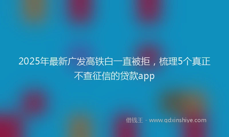 2025年最新广发高铁白一直被拒，梳理5个真正不查征信的贷款app