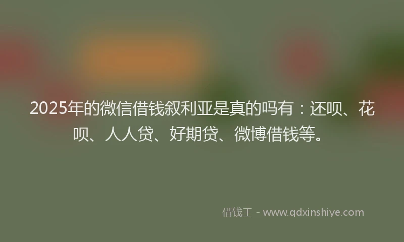 2025年的微信借钱叙利亚是真的吗有：还呗、花呗、人人贷、好期贷、微博借钱等。