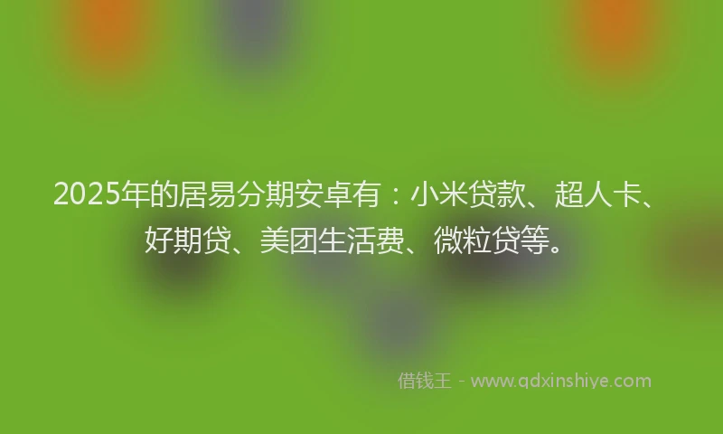 2025年的居易分期安卓有：小米贷款、超人卡、好期贷、美团生活费、微粒贷等。