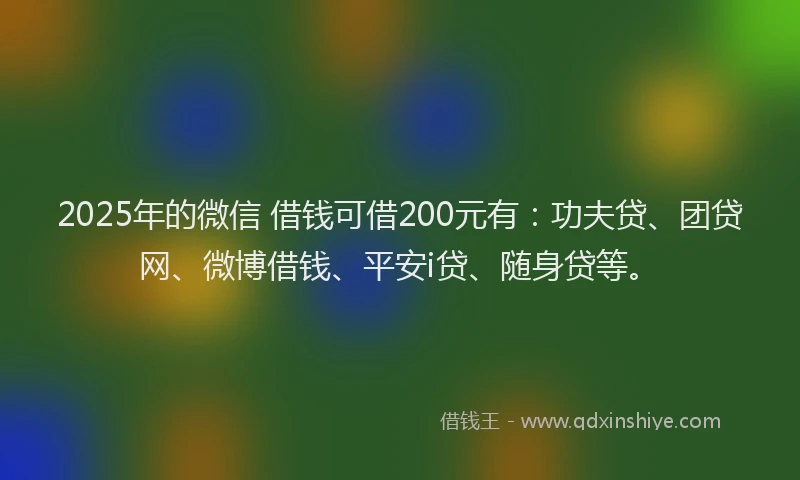 2025年的微信 借钱可借200元有：功夫贷、团贷网、微博借钱、平安i贷、随身贷等。