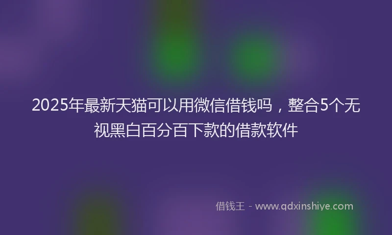 2025年最新天猫可以用微信借钱吗，整合5个无视黑白百分百下款的借款软件