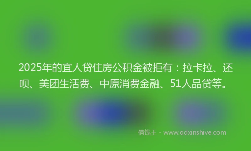 2025年的宜人贷住房公积金被拒有：拉卡拉、还呗、美团生活费、中原消费金融、51人品贷等。