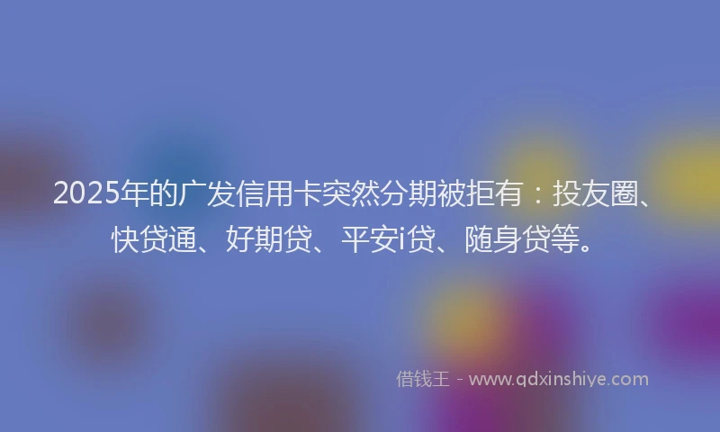 2025年的广发信用卡突然分期被拒有：投友圈、快贷通、好期贷、平安i贷、随身贷等。