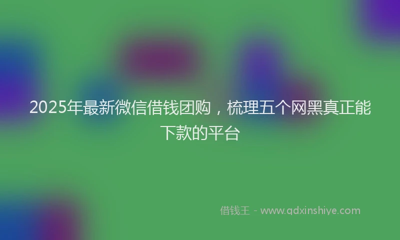 2025年最新微信借钱团购，梳理五个网黑真正能下款的平台