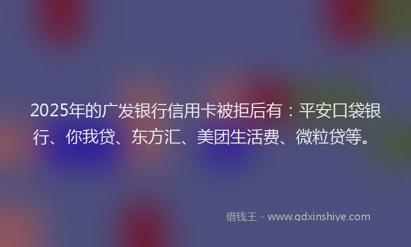 2025年的广发银行信用卡被拒后有：平安口袋银行、你我贷、东方汇、美团生活费、微粒贷等。